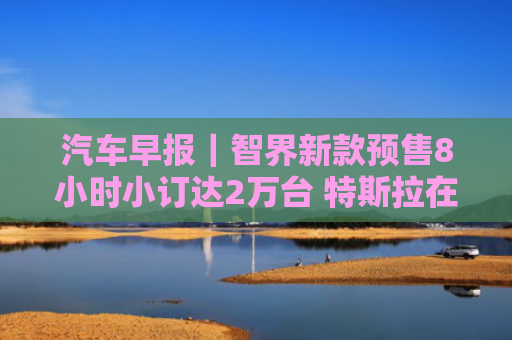 汽车早报｜智界新款预售8小时小订达2万台 特斯拉在美国得州获网约车服务许可证