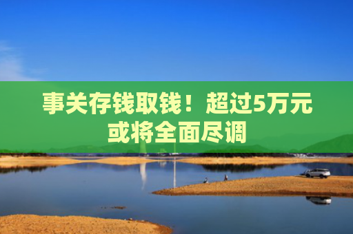事关存钱取钱！超过5万元或将全面尽调