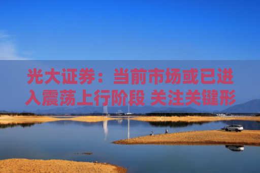光大证券：当前市场或已进入震荡上行阶段 关注关键形态突破信号