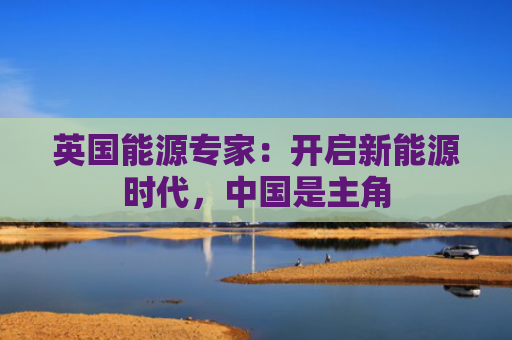 英国能源专家：开启新能源时代，中国是主角
