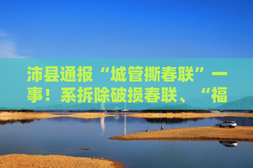 沛县通报“城管撕春联”一事！系拆除破损春联、“福”字，处分涉事责任人