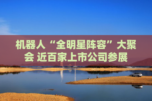 机器人“全明星阵容”大聚会 近百家上市公司参展