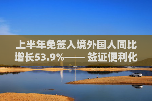 上半年免签入境外国人同比增长53.9%—— 签证便利化政策红利释放