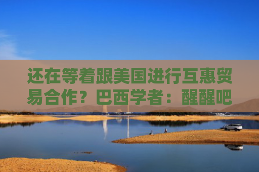 还在等着跟美国进行互惠贸易合作？巴西学者：醒醒吧！