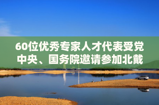 60位优秀专家人才代表受党中央、国务院邀请参加北戴河暑期休假 最年轻的33岁