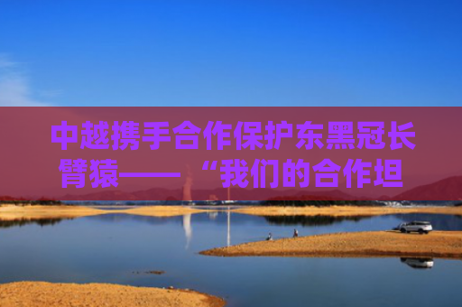 中越携手合作保护东黑冠长臂猿—— “我们的合作坦诚深入”