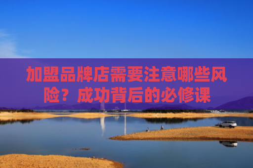 加盟品牌店需要注意哪些风险？成功背后的必修课