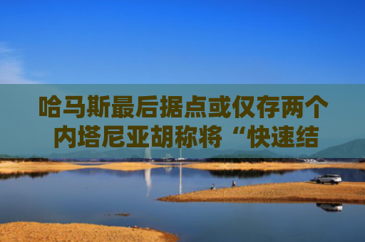 哈马斯最后据点或仅存两个 内塔尼亚胡称将“快速结束战争”