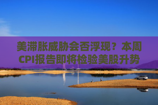 美滞胀威胁会否浮现？本周CPI报告即将检验美股升势成色
