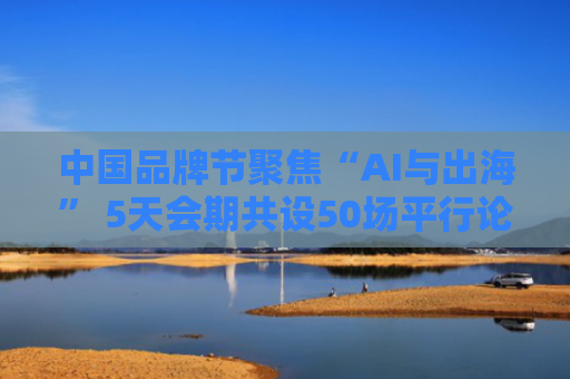 中国品牌节聚焦“AI与出海” 5天会期共设50场平行论坛、发布会及对话