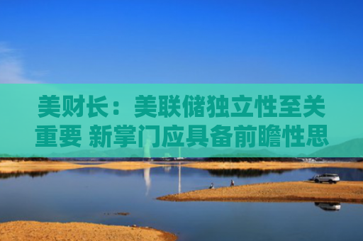 美财长：美联储独立性至关重要 新掌门应具备前瞻性思维等能力
