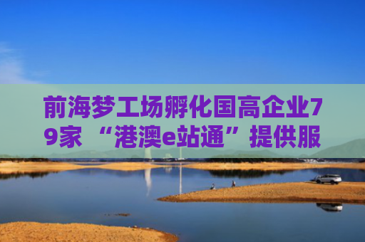 前海梦工场孵化国高企业79家 “港澳e站通”提供服务事项380项