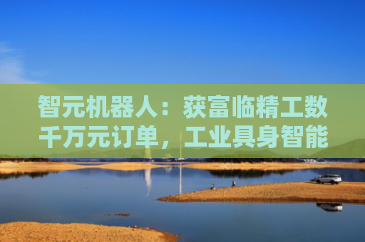 智元机器人：获富临精工数千万元订单，工业具身智能迎来规模化商用突破