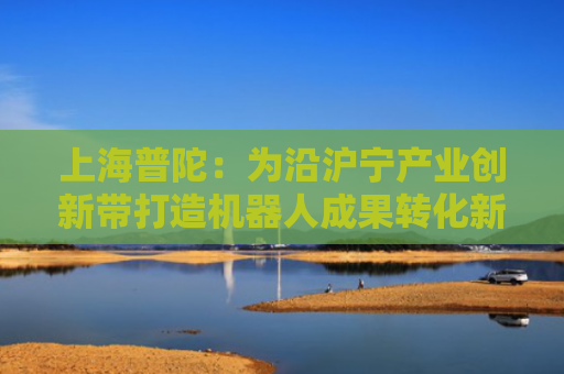 上海普陀：为沿沪宁产业创新带打造机器人成果转化新范式
