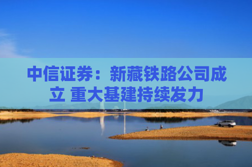 中信证券：新藏铁路公司成立 重大基建持续发力