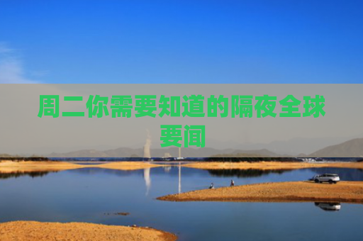 周二你需要知道的隔夜全球要闻