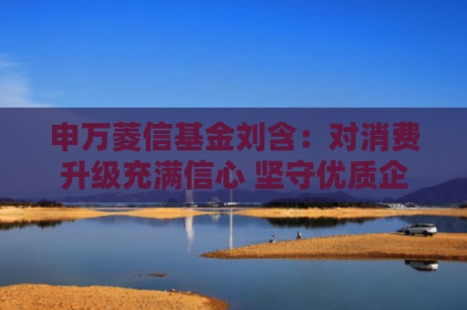 申万菱信基金刘含：对消费升级充满信心 坚守优质企业穿越周期