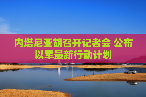 内塔尼亚胡召开记者会 公布以军最新行动计划