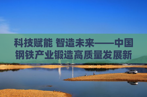 科技赋能 智造未来——中国钢铁产业锻造高质量发展新范式观察