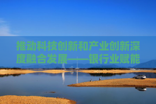 推动科技创新和产业创新深度融合发展——银行业赋能新质生产力培育及发展