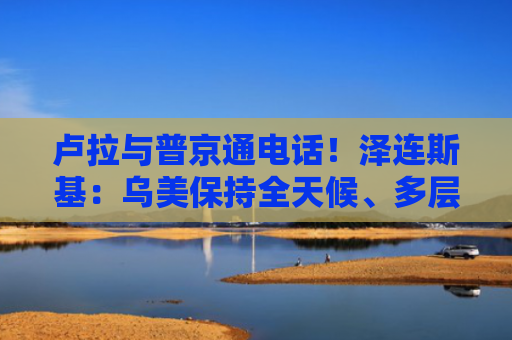 卢拉与普京通电话！泽连斯基：乌美保持全天候、多层次接触！俄军：击落乌方1架战机和457架无人机