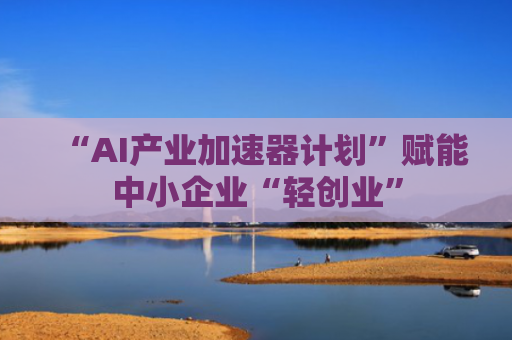 “AI产业加速器计划”赋能中小企业“轻创业”