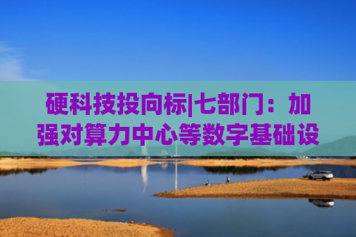 硬科技投向标|七部门：加强对算力中心等数字基础设施建设的中长期贷款支持 京东领投具身智能企业帕西尼
