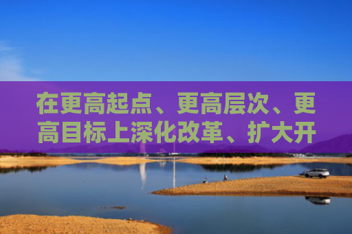 在更高起点、更高层次、更高目标上深化改革、扩大开放 深圳综改升级锚定四大方面