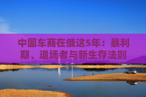 中国车商在俄这5年：暴利期、退场者与新生存法则