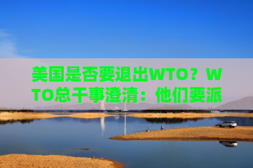 美国是否要退出WTO？WTO总干事澄清：他们要派大使过来