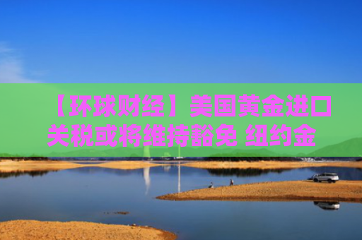 【环球财经】美国黄金进口关税或将维持豁免 纽约金价11日大跌