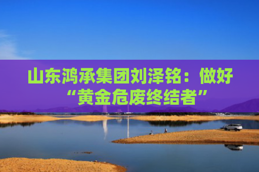 山东鸿承集团刘泽铭：做好“黄金危废终结者”