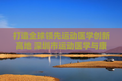 打造全球领先运动医学创新高地 深圳市运动医学与康复医学概念验证中心揭牌