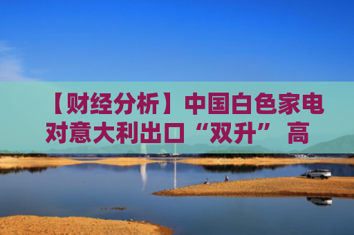 【财经分析】中国白色家电对意大利出口“双升” 高温催生新增量空间