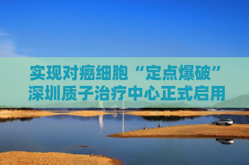 实现对癌细胞“定点爆破” 深圳质子治疗中心正式启用