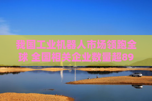 我国工业机器人市场领跑全球 全国相关企业数量超89.1万家