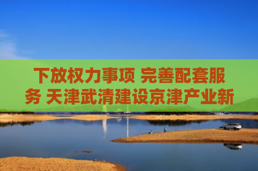 下放权力事项 完善配套服务 天津武清建设京津产业新城