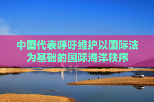 中国代表呼吁维护以国际法为基础的国际海洋秩序