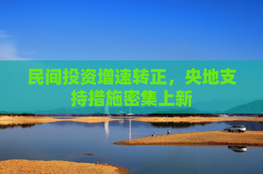 民间投资增速转正，央地支持措施密集上新