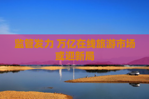 监管发力 万亿在线旅游市场或迎新局