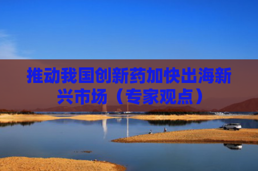 推动我国创新药加快出海新兴市场（专家观点）