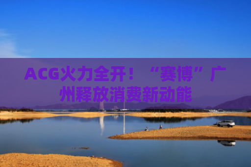 ACG火力全开！“赛博”广州释放消费新动能