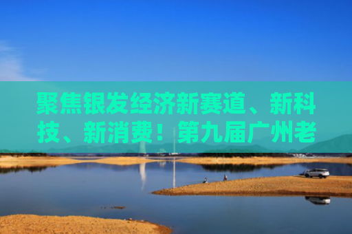 聚焦银发经济新赛道、新科技、新消费！第九届广州老博会将于8月22日开幕