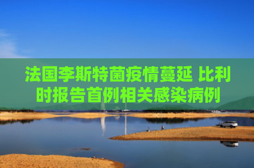法国李斯特菌疫情蔓延 比利时报告首例相关感染病例