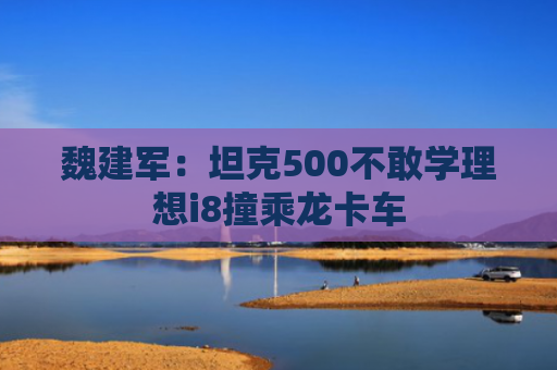 魏建军：坦克500不敢学理想i8撞乘龙卡车