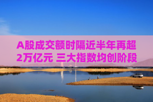 A股成交额时隔近半年再超2万亿元 三大指数均创阶段新高