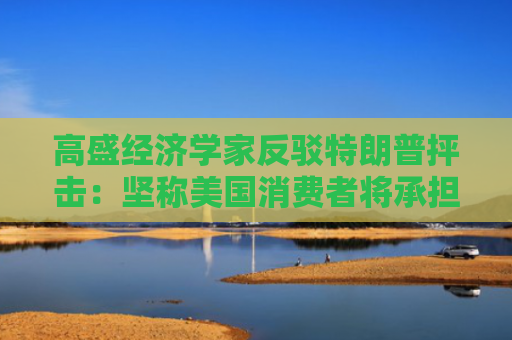 高盛经济学家反驳特朗普抨击：坚称美国消费者将承担2/3关税成本