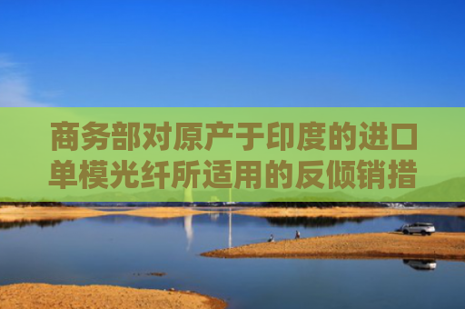 商务部对原产于印度的进口单模光纤所适用的反倾销措施发起期终复审调查