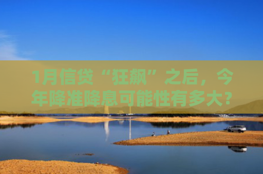 1月信贷“狂飙”之后，今年降准降息可能性有多大？最新研判来了