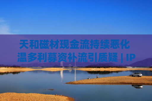天和磁材现金流持续恶化 温多利募资补流引质疑 | IPO观察哨